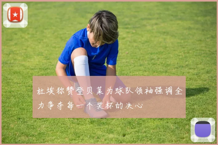 杜埃称赞登贝莱为球队领袖强调全力争夺每一个奖杯的决心
