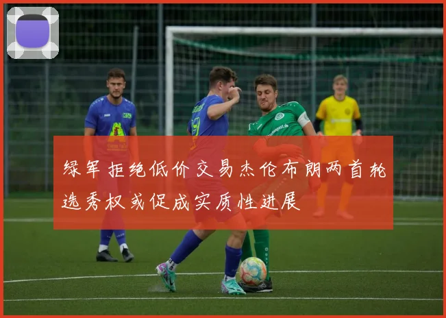 绿军拒绝低价交易杰伦布朗两首轮选秀权或促成实质性进展