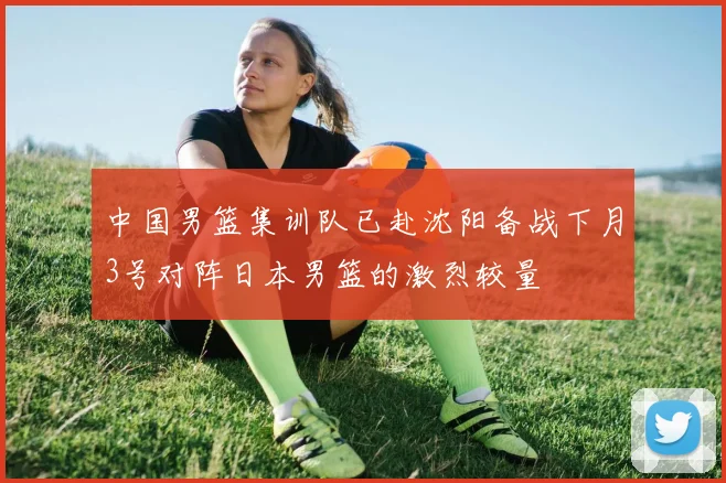 中国男篮集训队已赴沈阳备战下月3号对阵日本男篮的激烈较量