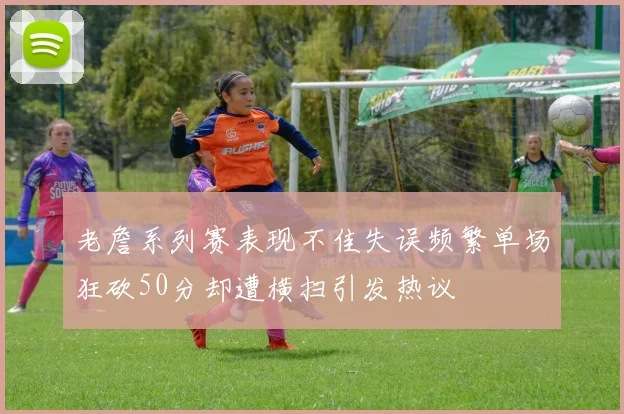 老詹系列赛表现不佳失误频繁单场狂砍50分却遭横扫引发热议