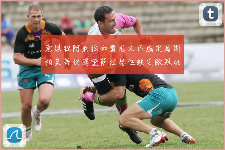 意媒称阿利松加盟尤文已成定局斯帕莱蒂仍渴望萨拉赫但缺乏欧冠机会