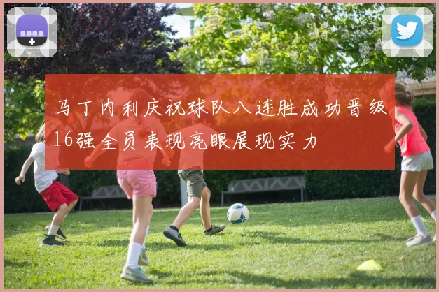 马丁内利庆祝球队八连胜成功晋级16强全员表现亮眼展现实力