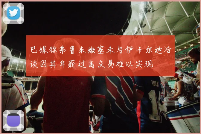巴媒称弗鲁米嫩塞未与伊卡尔迪洽谈因其年薪过高交易难以实现