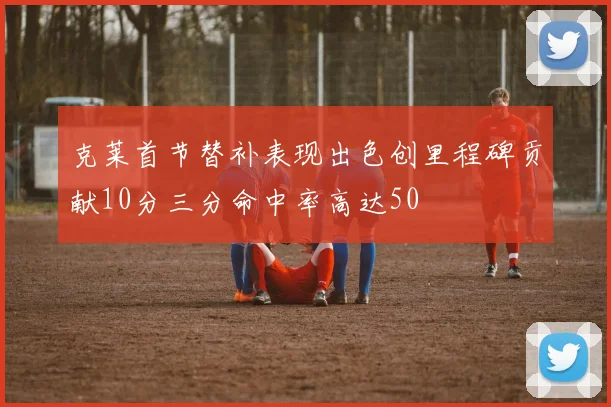 克莱首节替补表现出色创里程碑贡献10分三分命中率高达50