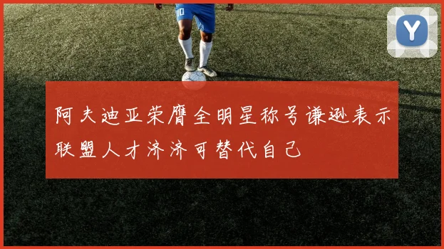 阿夫迪亚荣膺全明星称号谦逊表示联盟人才济济可替代自己