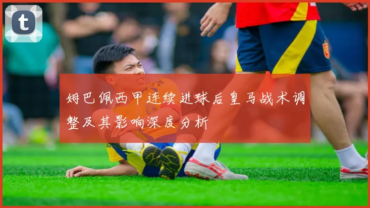 姆巴佩西甲连续进球后皇马战术调整及其影响深度分析
