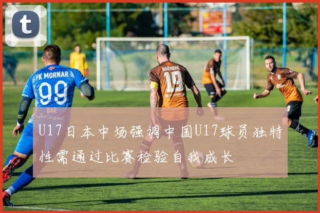U17日本中场强调中国U17球员独特性需通过比赛检验自我成长