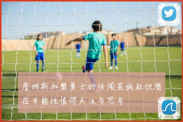 詹姆斯加盟勇士的传闻虽疯狂但潜在可能性值得关注与思考