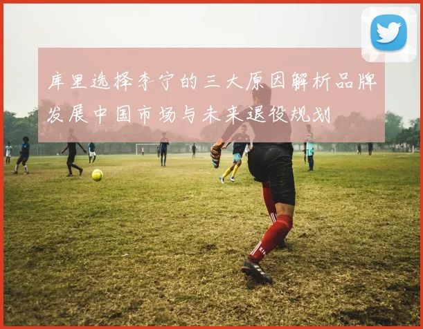 库里选择李宁的三大原因解析品牌发展中国市场与未来退役规划