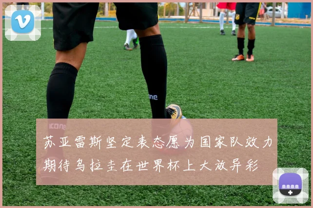 苏亚雷斯坚定表态愿为国家队效力期待乌拉圭在世界杯上大放异彩
