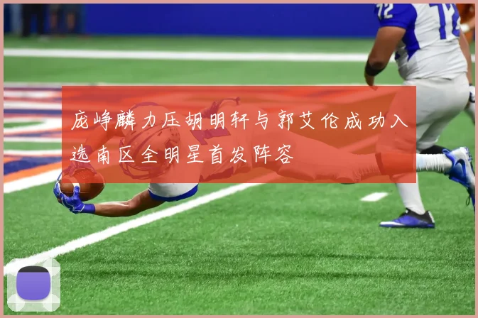 庞峥麟力压胡明轩与郭艾伦成功入选南区全明星首发阵容