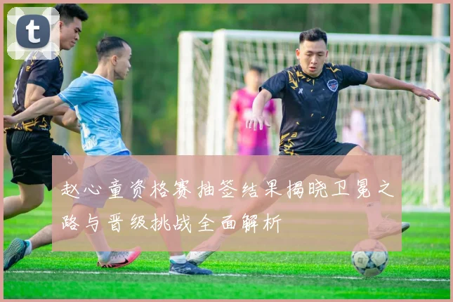 赵心童资格赛抽签结果揭晓卫冕之路与晋级挑战全面解析