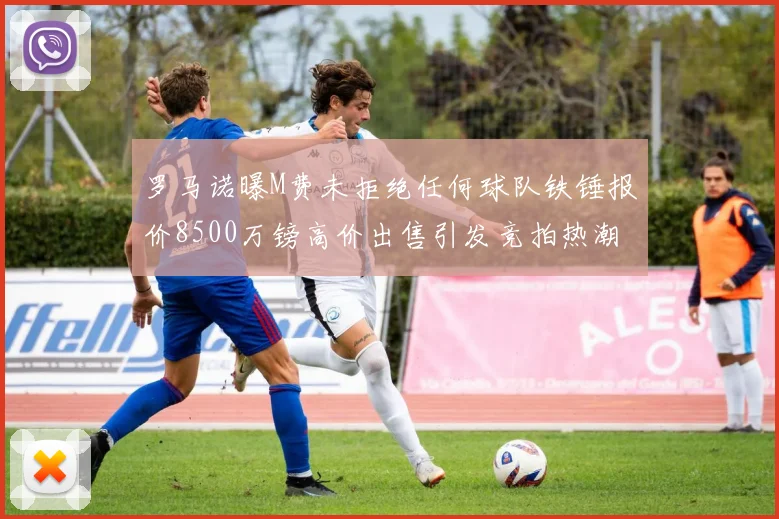 罗马诺曝M费未拒绝任何球队铁锤报价8500万镑高价出售引发竞拍热潮