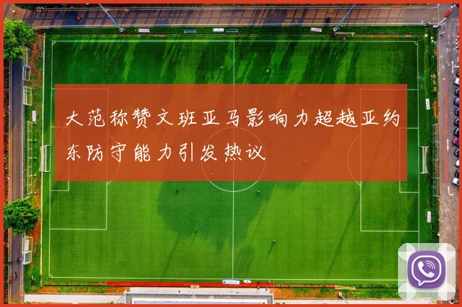 大范称赞文班亚马影响力超越亚约东防守能力引发热议