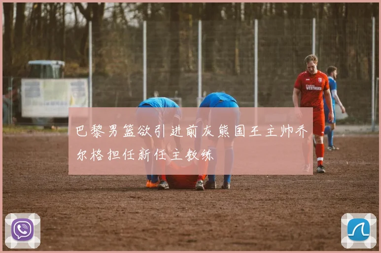 巴黎男篮欲引进前灰熊国王主帅乔尔格担任新任主教练